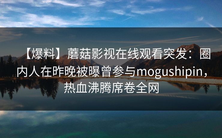 【爆料】蘑菇影视在线观看突发：圈内人在昨晚被曝曾参与mogushipin，热血沸腾席卷全网