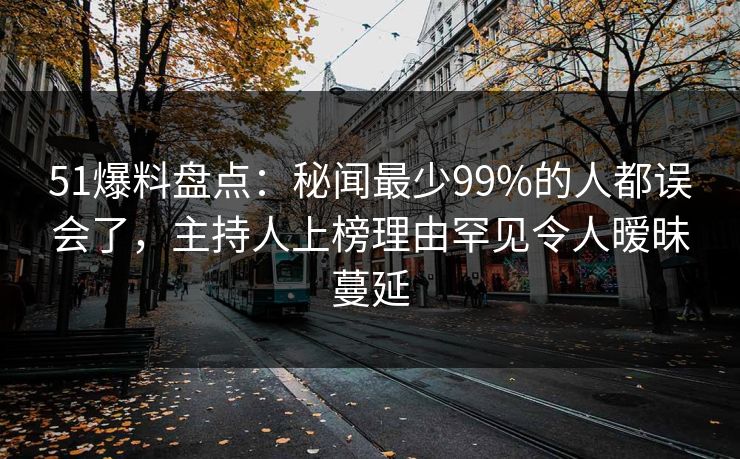 51爆料盘点：秘闻最少99%的人都误会了，主持人上榜理由罕见令人暧昧蔓延