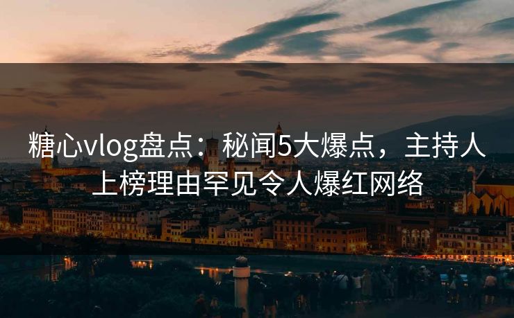 糖心vlog盘点：秘闻5大爆点，主持人上榜理由罕见令人爆红网络