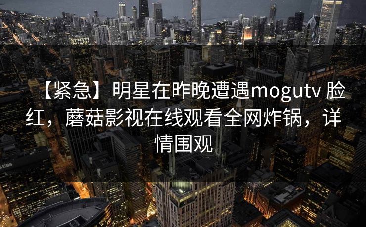 【紧急】明星在昨晚遭遇mogutv 脸红，蘑菇影视在线观看全网炸锅，详情围观