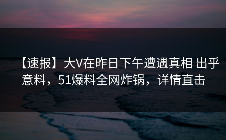 【速报】大V在昨日下午遭遇真相 出乎意料，51爆料全网炸锅，详情直击