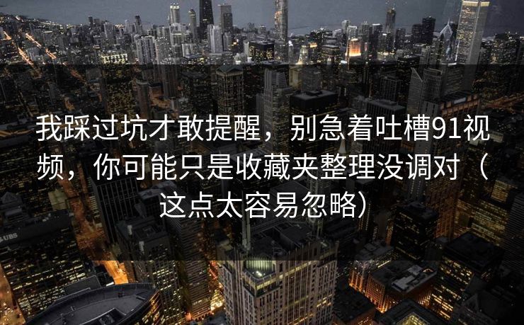 我踩过坑才敢提醒，别急着吐槽91视频，你可能只是收藏夹整理没调对（这点太容易忽略）