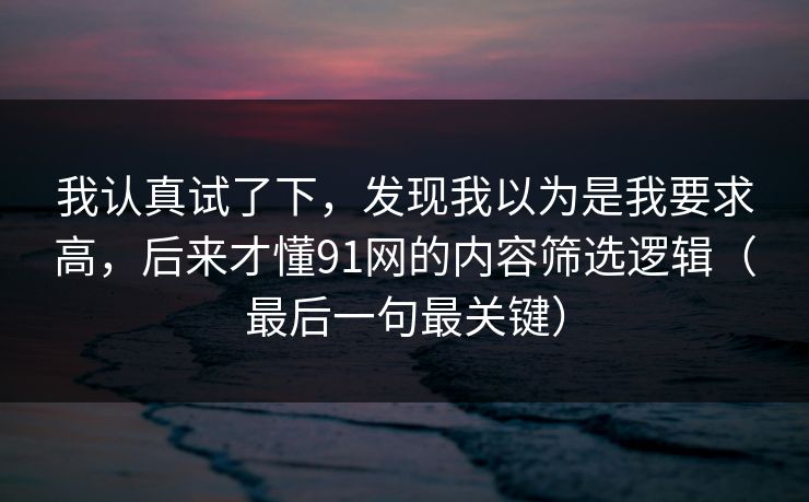 我认真试了下,发现我以为是我要求高,后来才懂91网的内容筛选逻辑(最后一句最关键) 我认真试了下,发现我以为是我要求高,后来才懂91网的内容筛选逻辑(最后一句最关键)