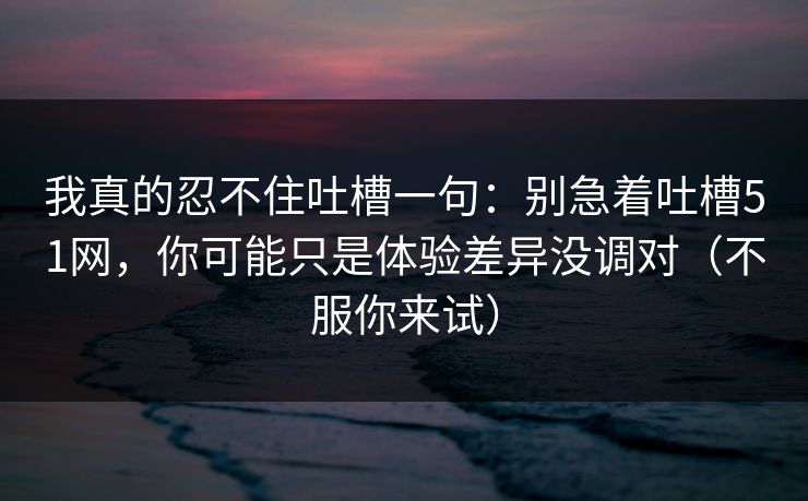 我真的忍不住吐槽一句：别急着吐槽51网，你可能只是体验差异没调对（不服你来试）