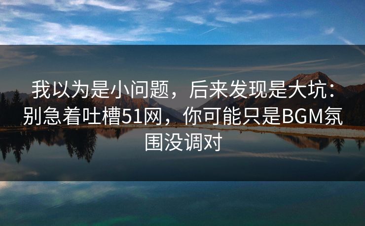 我以为是小问题,后来发现是大坑:别急着吐槽51网,你可能只是BGM氛围没调对 我以为是小问题,后来发现是大坑:别急着吐槽51网,你可能只是BGM氛围没调对