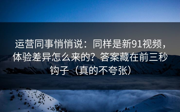 运营同事悄悄说：同样是新91视频，体验差异怎么来的？答案藏在前三秒钩子（真的不夸张）