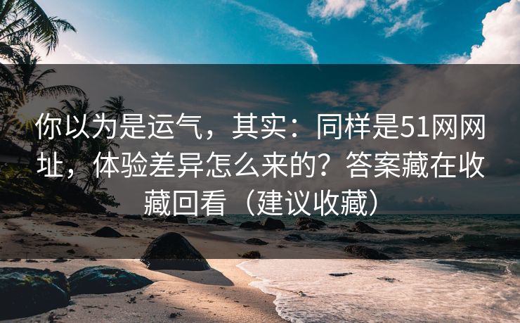 你以为是运气，其实：同样是51网网址，体验差异怎么来的？答案藏在收藏回看（建议收藏）