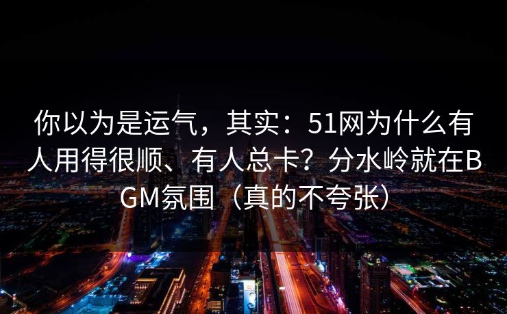 你以为是运气，其实：51网为什么有人用得很顺、有人总卡？分水岭就在BGM氛围（真的不夸张）